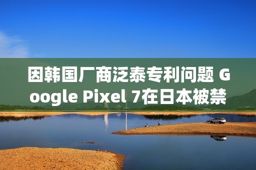 因韩国厂商泛泰专利问题 Google Pixel 7在日本被禁售