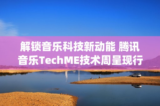 解锁音乐科技新动能 腾讯音乐TechME技术周呈现行业前沿成果(音乐解锁在线)