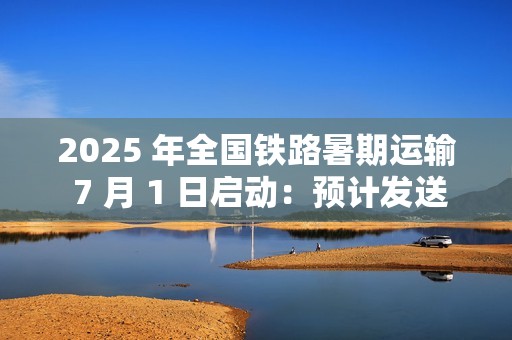 2025 年全国铁路暑期运输 7 月 1 日启动：预计发送旅客 9.53 亿人次，同比增长 5.8%