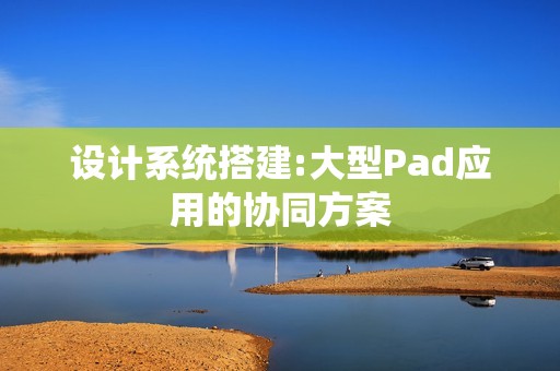 设计系统搭建:大型Pad应用的协同方案