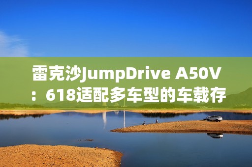 雷克沙JumpDrive A50V：618适配多车型的车载存储神器