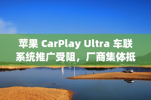 苹果 CarPlay Ultra 车联系统推广受阻，厂商集体抵制直言“不要试图入侵我们的系统”