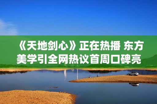 《天地剑心》正在热播 东方美学引全网热议首周口碑亮眼(天地剑阳剑)