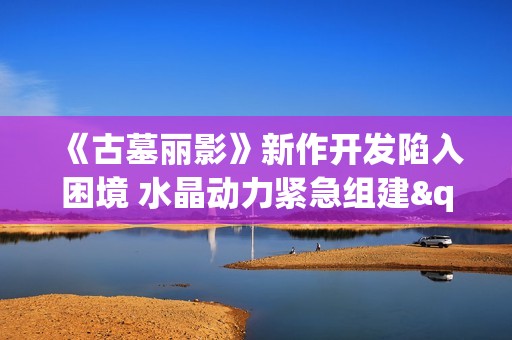 《古墓丽影》新作开发陷入困境 水晶动力紧急组建"突击队"救场