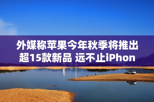 外媒称苹果今年秋季将推出超15款新品 远不止iPhone 17