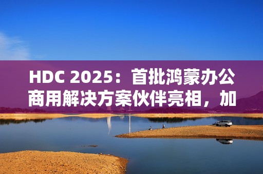 HDC 2025：首批鸿蒙办公商用解决方案伙伴亮相，加速千行百业鸿蒙化