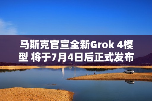 马斯克官宣全新Grok 4模型 将于7月4日后正式发布