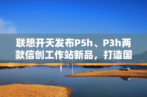 联想开天发布P5h、P3h两款信创工作站新品，打造国产工作站生态新标杆