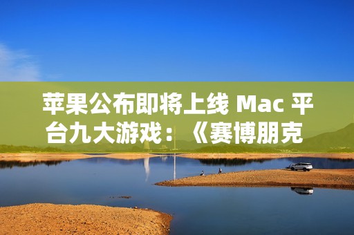 苹果公布即将上线 Mac 平台九大游戏：《赛博朋克 2077》《红色沙漠》等