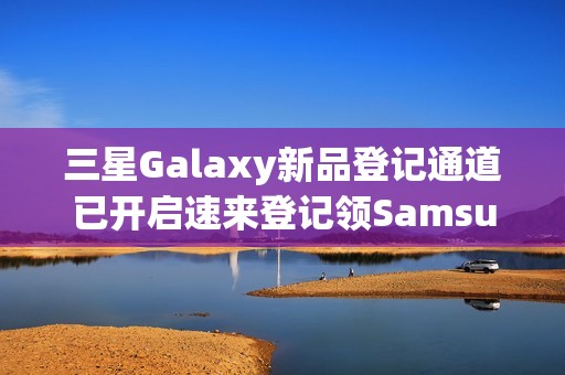 三星Galaxy新品登记通道已开启速来登记领SamsungCare+优惠券