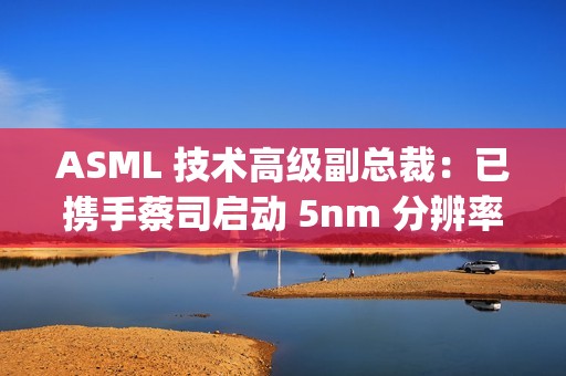 ASML 技术高级副总裁：已携手蔡司启动 5nm 分辨率 Hyper NA 光刻机开发