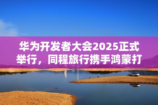 华为开发者大会2025正式举行，同程旅行携手鸿蒙打造智慧旅行体验