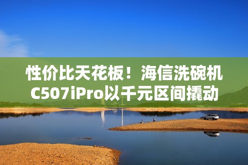 性价比天花板！海信洗碗机C507iPro以千元区间撬动万元级体验