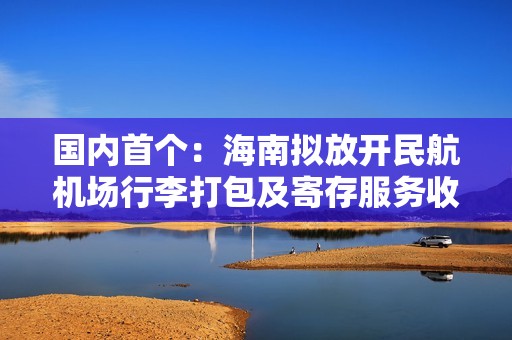 国内首个：海南拟放开民航机场行李打包及寄存服务收费，实行市场调节价