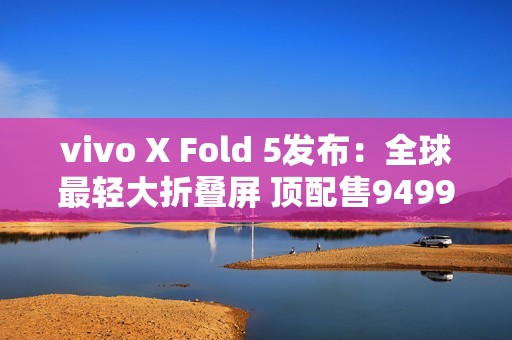 vivo X Fold 5发布：全球最轻大折叠屏 顶配售9499元
