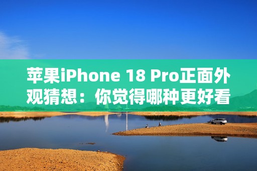 苹果iPhone 18 Pro正面外观猜想：你觉得哪种更好看？
