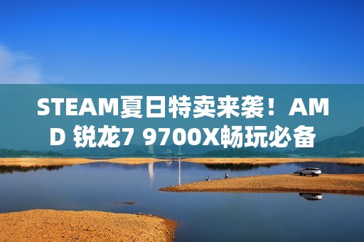STEAM夏日特卖来袭！AMD 锐龙7 9700X畅玩必备