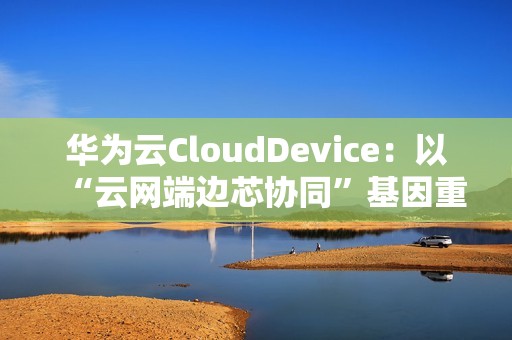 华为云CloudDevice：以“云网端边芯协同”基因重新定义云终端