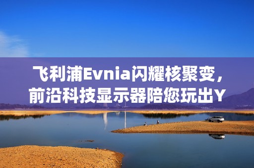 飞利浦Evnia闪耀核聚变，前沿科技显示器陪您玩出Young！