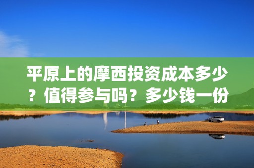 平原上的摩西投资成本多少？值得参与吗？多少钱一份？(平原上的摩西 摩西是什么意思)