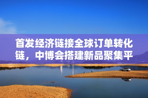 首发经济链接全球订单转化链，中博会搭建新品聚集平台赋能“小巨人”拓市场