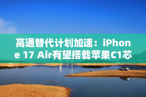 高通替代计划加速：iPhone 17 Air有望搭载苹果C1芯片