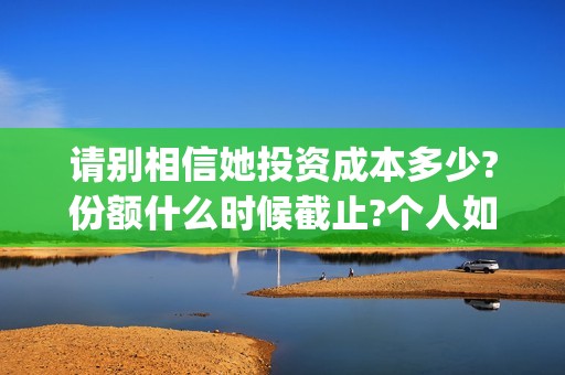 请别相信她投资成本多少?份额什么时候截止?个人如何正规投资?(请别相信她舟山)