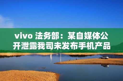 vivo 法务部：某自媒体公开泄露我司未发布手机产品涉密信息，已报案