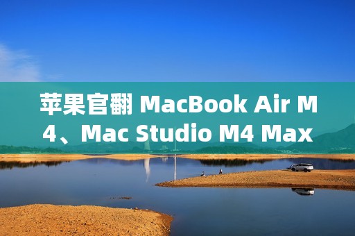 苹果官翻 MacBook Air M4、Mac Studio M4 Max 上架，6799 元起