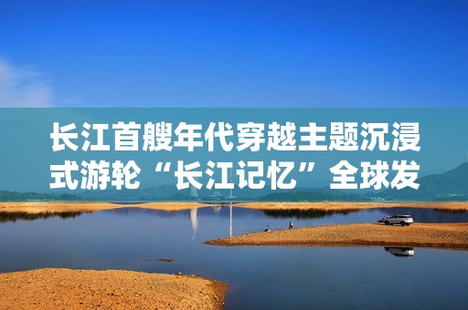 长江首艘年代穿越主题沉浸式游轮“长江记忆”全球发布会圆满落幕，7月7日盛大首航启幕在即