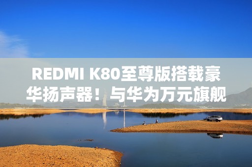 REDMI K80至尊版搭载豪华扬声器！与华为万元旗舰同款