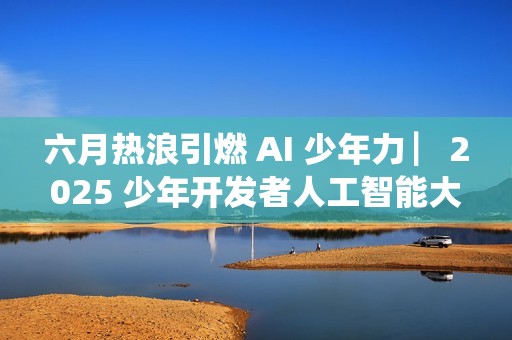 六月热浪引燃 AI 少年力 ▏2025 少年开发者人工智能大赛决赛吹响冲锋号角