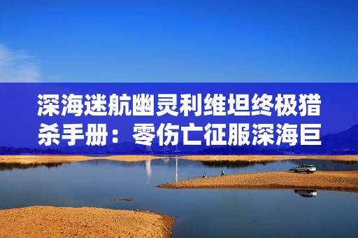 深海迷航幽灵利维坦终极猎杀手册：零伤亡征服深海巨兽