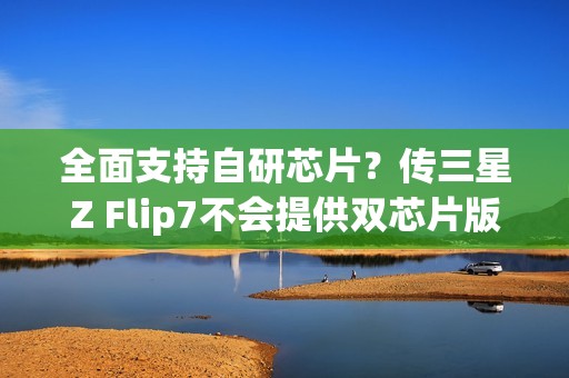全面支持自研芯片？传三星Z Flip7不会提供双芯片版本