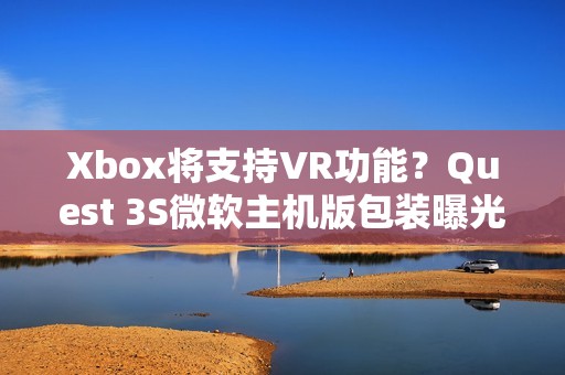 Xbox将支持VR功能？Quest 3S微软主机版包装曝光！