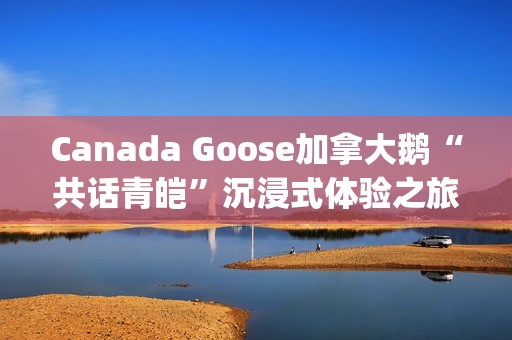 Canada Goose加拿大鹅“共话青皑”沉浸式体验之旅(canada goose加拿大鹅24新款)