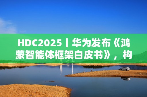 HDC2025丨华为发布《鸿蒙智能体框架白皮书》，构建全新智能体价值网络