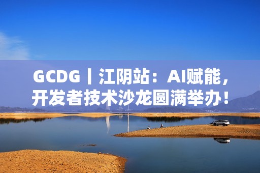 GCDG丨江阴站：AI赋能，开发者技术沙龙圆满举办！