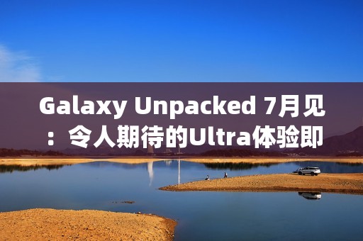Galaxy Unpacked 7月见：令人期待的Ultra体验即将在折叠屏展开