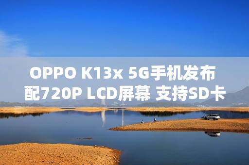 OPPO K13x 5G手机发布 配720P LCD屏幕 支持SD卡扩展