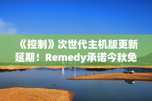 《控制》次世代主机版更新延期！Remedy承诺今秋免费推送