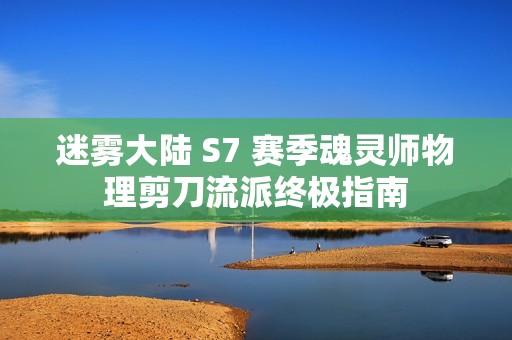 迷雾大陆 S7 赛季魂灵师物理剪刀流派终极指南