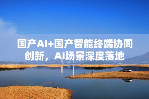 国产AI+国产智能终端协同创新，AI场景深度落地
