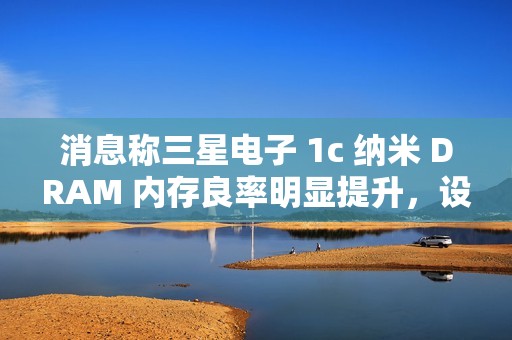 消息称三星电子 1c 纳米 DRAM 内存良率明显提升，设计改进起到关键作用