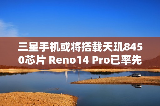 三星手机或将搭载天玑8450芯片 Reno14 Pro已率先应用