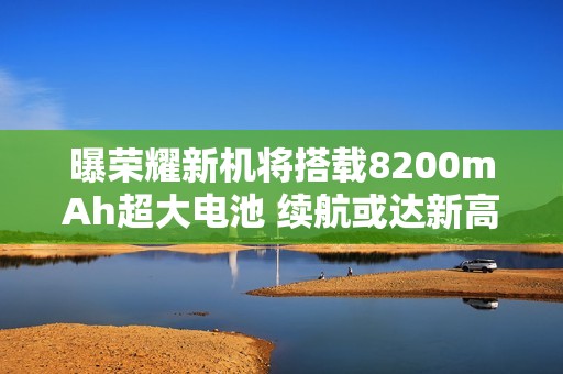 曝荣耀新机将搭载8200mAh超大电池 续航或达新高度