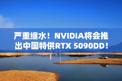 严重缩水！NVIDIA将会推出中国特供RTX 5090DD！