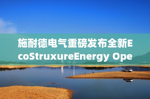 施耐德电气重磅发布全新EcoStruxureEnergy Operation电力综合运营系统
