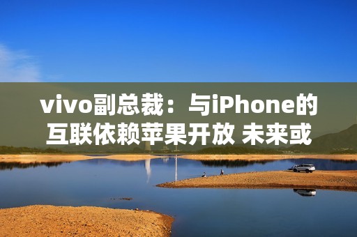 vivo副总裁：与iPhone的互联依赖苹果开放 未来或有变动