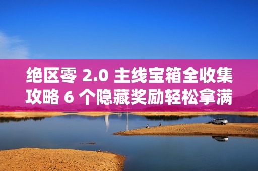 绝区零 2.0 主线宝箱全收集攻略 6 个隐藏奖励轻松拿满